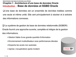 1 - 13
 Le système de gestion de base de données relationnelle (SGBDR)
Oracle fournit une approche ouverte, complète et intégre de la gestion
des informations.
Géstion fiable d’une grande quantité d’information
Envirennement multiutilisateur avec performances élevées
Enpeche les accès non autorisés
reprise ( recupération) après incident
 Une base de données est un ensemble de données traitées comme
une seule et même unité. Elle sert principalement à stocker et à extraire
des informations connexes.
Administration des bases de données sous Oracle
Chapitre 1 : Architecture d'une base de données Oracle
Introduction : Base de données et SGBD Oracle
 