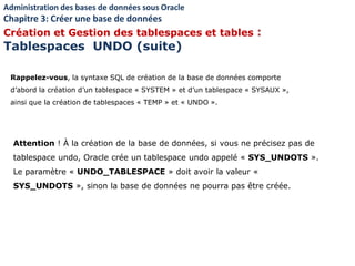 Rappelez-vous, la syntaxe SQL de création de la base de données comporte
d’abord la création d’un tablespace « SYSTEM » et d’un tablespace « SYSAUX »,
ainsi que la création de tablespaces « TEMP » et « UNDO ».
Attention ! À la création de la base de données, si vous ne précisez pas de
tablespace undo, Oracle crée un tablespace undo appelé « SYS_UNDOTS ».
Le paramètre « UNDO_TABLESPACE » doit avoir la valeur «
SYS_UNDOTS », sinon la base de données ne pourra pas être créée.
Administration des bases de données sous Oracle
Chapitre 3: Créer une base de données
Création et Gestion des tablespaces et tables :
Tablespaces UNDO (suite)
 