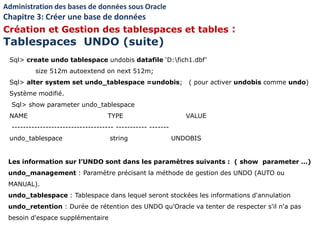 Sql> create undo tablespace undobis datafile ‘D:fich1.dbf’
size 512m autoextend on next 512m;
Sql> alter system set undo_tablespace =undobis; ( pour activer undobis comme undo)
Système modifié.
Sql> show parameter undo_tablespace
NAME TYPE VALUE
------------------------------------ ----------- -------
undo_tablespace string UNDOBIS
Les information sur l’UNDO sont dans les paramètres suivants : ( show parameter …)
undo_management : Paramètre précisant la méthode de gestion des UNDO (AUTO ou
MANUAL).
undo_tablespace : Tablespace dans lequel seront stockées les informations d'annulation
undo_retention : Durée de rétention des UNDO qu'Oracle va tenter de respecter s'il n'a pas
besoin d'espace supplémentaire
Administration des bases de données sous Oracle
Chapitre 3: Créer une base de données
Création et Gestion des tablespaces et tables :
Tablespaces UNDO (suite)
 