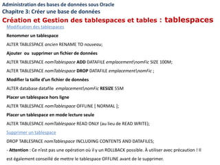Modification des tablespaces
Renommer un tablespace
ALTER TABLESPACE ancien RENAME TO nouveau;
Ajouter ou supprimer un fichier de données
ALTER TABLESPACE nomTablespace ADD DATAFILE emplacementnomFic SIZE 100M;
ALTER TABLESPACE nomTablespace DROP DATAFILE emplacementnomFic ;
Modifier la taille d’un fichier de données
ALTER database datafile emplacementnomFic RESIZE 55M
Placer un tablespace hors ligne
ALTER TABLESPACE nomTablespace OFFLINE [ NORMAL ];
Placer un tablespace en mode lecture seule
ALTER TABLESPACE nomTablespace READ ONLY (au lieu de READ WRITE);
Supprimer un tablespace
DROP TABLESPACE nomTablespace INCLUDING CONTENTS AND DATAFILES;
- Attention : Ce n’est pas une opération où il y un ROLLBACK possible. À utiliser avec précaution ! Il
est également conseillé de mettre le tablespace OFFLINE avant de le supprimer.
Administration des bases de données sous Oracle
Chapitre 3: Créer une base de données
Création et Gestion des tablespaces et tables : tablespaces
 