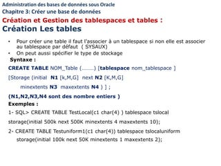 • Pour créer une table il faut l’associer à un tablespace si non elle est associer
au tablespace par défaut ( SYSAUX)
• On peut aussi spécifier le type de stockage
Syntaxe :
CREATE TABLE NOM_Table (………) [tablespace nom_tablespace ]
[Storage (initial N1 [k,M,G] next N2 [K,M,G]
minextents N3 maxextents N4 ) ] ;
(N1,N2,N3,N4 sont des nombre entiers )
Exemples :
1- SQL> CREATE TABLE TestLocal(c1 char(4) ) tablespace tslocal
storage(initial 500k next 500K minextents 4 maxextents 10);
2- CREATE TABLE Testuniform1(c1 char(4)) tablespace tslocaluniform
storage(initial 100k next 50K minextents 1 maxextents 2);
Administration des bases de données sous Oracle
Chapitre 3: Créer une base de données
Création et Gestion des tablespaces et tables :
Création Les tables
 