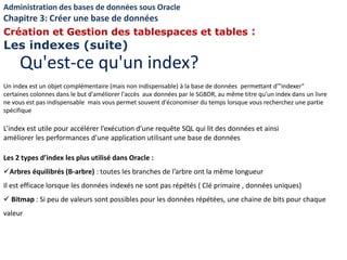 L’index est utile pour accélérer l’exécution d’une requête SQL qui lit des données et ainsi
améliorer les performances d’une application utilisant une base de données
Les 2 types d’index les plus utilisé dans Oracle :
Arbres équilibrés (B-arbre) : toutes les branches de l’arbre ont la même longueur
Il est efficace lorsque les données indexés ne sont pas répétés ( Clé primaire , données uniques)
 Bitmap : Si peu de valeurs sont possibles pour les données répétées, une chaine de bits pour chaque
valeur
Un index est un objet complémentaire (mais non indispensable) à la base de données permettant d'"indexer"
certaines colonnes dans le but d'améliorer l'accès aux données par le SGBDR, au même titre qu'un index dans un livre
ne vous est pas indispensable mais vous permet souvent d'économiser du temps lorsque vous recherchez une partie
spécifique
Qu'est-ce qu'un index?
Administration des bases de données sous Oracle
Chapitre 3: Créer une base de données
Création et Gestion des tablespaces et tables :
Les indexes (suite)
 