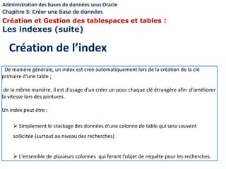 De manière générale, un index est créé automatiquement lors de la création de la clé
primaire d'une table ;
de la même manière, il est d'usage d'un créer un pour chaque clé étrangère afin d'améliorer
la vitesse lors des jointures.
Un index peut être :
 Simplement le stockage des données d'une colonne de table qui sera souvent
sollicitée (surtout au niveau des recherches)
 L'ensemble de plusieurs colonnes qui feront l'objet de requête pour les recherches.
Création de l’index
Administration des bases de données sous Oracle
Chapitre 3: Créer une base de données
Création et Gestion des tablespaces et tables :
Les indexes (suite)
 