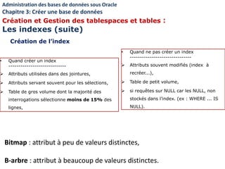 • Quand créer un index
-----------------------------
 Attributs utilisées dans des jointures,
 Attributs servant souvent pour les sélections,
 Table de gros volume dont la majorité des
interrogations sélectionne moins de 15% des
lignes,
• Quand ne pas créer un index
-------------------------------
 Attributs souvent modifiés (index à
recréer...),
 Table de petit volume,
 si requêtes sur NULL car les NULL, non
stockés dans l’index. (ex : WHERE ... IS
NULL).
Bitmap : attribut à peu de valeurs distinctes,
B-arbre : attribut à beaucoup de valeurs distinctes.
Création de l’index
Administration des bases de données sous Oracle
Chapitre 3: Créer une base de données
Création et Gestion des tablespaces et tables :
Les indexes (suite)
 