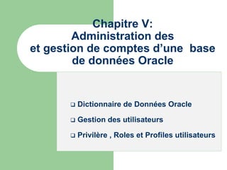 Chapitre V:
Administration des
et gestion de comptes d’une base
de données Oracle
 Dictionnaire de Données Oracle
 Gestion des utilisateurs
 Privilère , Roles et Profiles utilisateurs
 