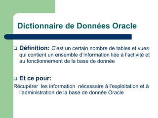 Dictionnaire de Données Oracle
 Définition: C’est un certain nombre de tables et vues
qui contient un ensemble d’information liée à l’activité et
au fonctionnement de la base de donnée
 Et ce pour:
Récupérer les information nécessaire à l’exploitation et à
l’administration de la base de donnée Oracle
 