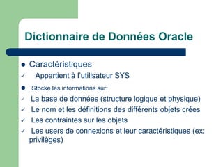Dictionnaire de Données Oracle
 Caractéristiques
 Appartient à l’utilisateur SYS
 Stocke les informations sur:
 La base de données (structure logique et physique)
 Le nom et les définitions des différents objets crées
 Les contraintes sur les objets
 Les users de connexions et leur caractéristiques (ex:
privilèges)
 