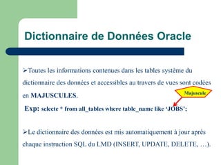 Toutes les informations contenues dans les tables système du
dictionnaire des données et accessibles au travers de vues sont codées
en MAJUSCULES.
Exp: selecte * from all_tables where table_name like ‘JOBS’;
Le dictionnaire des données est mis automatiquement à jour après
chaque instruction SQL du LMD (INSERT, UPDATE, DELETE, …).
Majuscule
Dictionnaire de Données Oracle
 