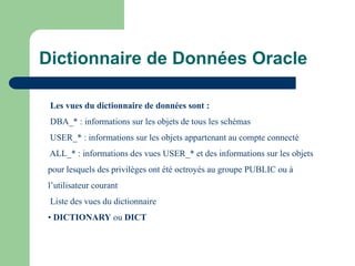 Les vues du dictionnaire de données sont :
DBA_* : informations sur les objets de tous les schémas
USER_* : informations sur les objets appartenant au compte connecté
ALL_* : informations des vues USER_* et des informations sur les objets
pour lesquels des privilèges ont été octroyés au groupe PUBLIC ou à
l’utilisateur courant
Liste des vues du dictionnaire
• DICTIONARY ou DICT
Dictionnaire de Données Oracle
 