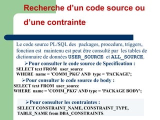 Le code source PL/SQL des packages, procedure, triggers,
fonction est maintenu est peut être consulté par les tables de
dictionnaire de données USER_SOURCE et ALL_SOURCE.
Pour consulter le code source de Specification :
SELECT text FROM user_source
WHERE name = 'COMM_PKG' AND type = 'PACKAGE';
Pour consulter le code source de body :
SELECT text FROM user_source
WHERE name = 'COMM_PKG' AND type = 'PACKAGE BODY';
Recherche d’un code source ou
d’une contrainte
Pour consulter les contraintes :
SELECT CONSTRAINT_NAME, CONSTRAINT_TYPE,
TABLE_NAME from DBA_CONSTRAINTS;
 