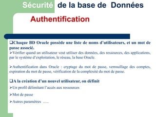 Chaque BD Oracle possède une liste de noms d’utilisateurs, et un mot de
passe associé.
Vérifier quand un utilisateur veut utiliser des données, des ressources, des applications,
par le système d’exploitation, le réseau, la base Oracle.
Authentification dans Oracle : cryptage du mot de passe, verrouillage des comptes,
expiration du mot de passe, vérification de la complexité du mot de passe.
A la création d’un nouvel utilisateur, on définit
Un profil délimitant l’accès aux ressources
Mot de passe
Autres paramètres …..
Sécurité de la base de Données
Authentification
 