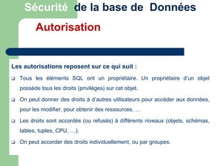 Les autorisations reposent sur ce qui suit :
 Tous les éléments SQL ont un propriétaire. Un propriétaire d’un objet
possède tous les droits (privilèges) sur cet objet.
 On peut donner des droits à d’autres utilisateurs pour accéder aux données,
pour les modifier, pour obtenir des ressources, …
 Les droits sont accordés (ou refusés) à différents niveaux (objets, schémas,
tables, tuples, CPU, …).
 On peut accorder des droits individuellement, ou par groupes.
Sécurité de la base de Données
Autorisation
 