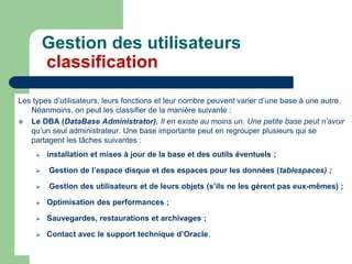 Gestion des utilisateurs
classification
Les types d’utilisateurs, leurs fonctions et leur nombre peuvent varier d’une base à une autre.
Néanmoins, on peut les classifier de la manière suivante :
 Le DBA (DataBase Administrator). Il en existe au moins un. Une petite base peut n’avoir
qu’un seul administrateur. Une base importante peut en regrouper plusieurs qui se
partagent les tâches suivantes :
 installation et mises à jour de la base et des outils éventuels ;
 Gestion de l’espace disque et des espaces pour les données (tablespaces) ;
 Gestion des utilisateurs et de leurs objets (s’ils ne les gèrent pas eux-mêmes) ;
 Optimisation des performances ;
 Sauvegardes, restaurations et archivages ;
 Contact avec le support technique d’Oracle.
 