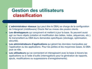  L’administrateur réseaux (qui peut être le DBA) se charge de la configuration
de l’intergiciel (middleware) Oracle Net au niveau des postes clients.
 Les développeurs qui conçoivent et mettent à jour la base. Ils peuvent aussi
agir sur leurs objets (création et modification des tables, index, séquences, etc.).
Ils transmettent au DBA leurs demandes spécifiques (stockage, optimisation,
sécurité).
 Les administrateurs d’applications qui gèrent les données manipulées par
l’application ou les applications. Pour les petites et les moyennes bases, le DBA
joue ce rôle.
 Les utilisateurs qui se connectent et interagissent avec la base à travers les
applications ou à l’aide d’outils (interrogations pour la génération de rapports,
ajouts, modifications ou suppressions d’enregistrements).
Gestion des utilisateurs
classification
 