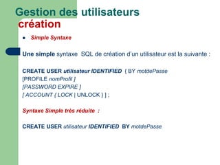  Simple Syntaxe
Une simple syntaxe SQL de création d’un utilisateur est la suivante :
CREATE USER utilisateur IDENTIFIED { BY motdePasse
[PROFILE nomProfil ]
[PASSWORD EXPIRE ]
[ ACCOUNT { LOCK | UNLOCK } ] ;
Syntaxe Simple très réduite :
CREATE USER utilisateur IDENTIFIED BY motdePasse
Gestion des utilisateurs
création
 