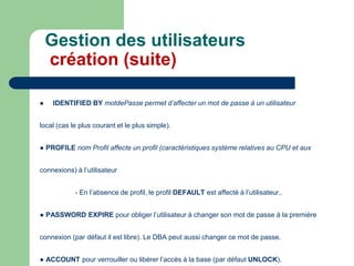  IDENTIFIED BY motdePasse permet d’affecter un mot de passe à un utilisateur
local (cas le plus courant et le plus simple).
● PROFILE nom Profil affecte un profil (caractéristiques système relatives au CPU et aux
connexions) à l’utilisateur
- En l’absence de profil, le profil DEFAULT est affecté à l’utilisateur..
● PASSWORD EXPIRE pour obliger l’utilisateur à changer son mot de passe à la première
connexion (par défaut il est libre). Le DBA peut aussi changer ce mot de passe.
● ACCOUNT pour verrouiller ou libérer l’accès à la base (par défaut UNLOCK).
Gestion des utilisateurs
création (suite)
 