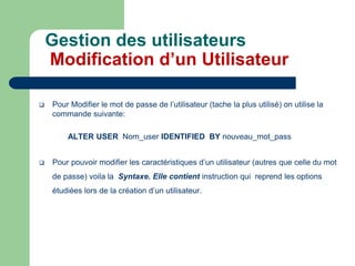  Pour Modifier le mot de passe de l’utilisateur (tache la plus utilisé) on utilise la
commande suivante:
ALTER USER Nom_user IDENTIFIED BY nouveau_mot_pass
 Pour pouvoir modifier les caractéristiques d’un utilisateur (autres que celle du mot
de passe) voila la Syntaxe. Elle contient instruction qui reprend les options
étudiées lors de la création d’un utilisateur.
Gestion des utilisateurs
Modification d’un Utilisateur
 