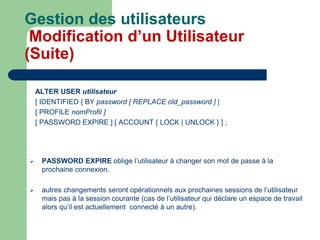 ALTER USER utilisateur
[ IDENTIFIED { BY password [ REPLACE old_password ] |
[ PROFILE nomProfil ]
[ PASSWORD EXPIRE ] [ ACCOUNT { LOCK | UNLOCK } ] ;
Gestion des utilisateurs
Modification d’un Utilisateur
(Suite)
 PASSWORD EXPIRE oblige l’utilisateur à changer son mot de passe à la
prochaine connexion.
 autres changements seront opérationnels aux prochaines sessions de l’utilisateur
mais pas à la session courante (cas de l’utilisateur qui déclare un espace de travail
alors qu’il est actuellement connecté à un autre).
 