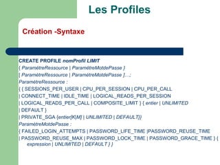 :
CREATE PROFILE nomProfil LIMIT
{ ParamètreRessource | ParamètreMotdePasse }
[ ParamètreRessource | ParamètreMotdePasse ]…;
ParamètreRessource :
{ { SESSIONS_PER_USER | CPU_PER_SESSION | CPU_PER_CALL
| CONNECT_TIME | IDLE_TIME | LOGICAL_READS_PER_SESSION
| LOGICAL_READS_PER_CALL | COMPOSITE_LIMIT } { entier | UNLIMITED
| DEFAULT }
| PRIVATE_SGA {entier[K|M] | UNLIMITED | DEFAULT}}
ParamètreMotdePasse :
{ FAILED_LOGIN_ATTEMPTS | PASSWORD_LIFE_TIME |PASSWORD_REUSE_TIME
| PASSWORD_REUSE_MAX | PASSWORD_LOCK_TIME | PASSWORD_GRACE_TIME } {
expression | UNLIMITED | DEFAULT } }
Les Profiles
Création -Syntaxe
 