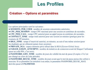 Les options principales sont les suivantes :
● SESSIONS_PER_USER : nombre de sessions concurrentes autorisées.
● CPU_PER_SESSION : temps CPU maximal pour une session en centièmes de secondes.
● CPU_PER_CALL : temps CPU autorisé pour un appel noyau en centièmes de secondes.
● CONNECT_TIME : temps total autorisé pour une session en minutes (pratique pour les
examens de TP minutés).
● IDLE_TIME : temps d’inactivité autorisé, en minutes, au sein d’une même session (pour
les étudiants qui ne clôturent jamais leurs sessions).
● PRIVATE_SGA : espace mémoire privé alloué dans la SGA (System Global Area).
● FAILED_LOGIN_ATTEMPTS : nombre de tentatives de connexion avant de bloquer l’utilisateur
(pour un code PIN, c’est trois).
● PASSWORD_LIFE_TIME : nombre de jours de validité du mot de passe (il expire s’il n’est
pas changé au cours de cette période).
● PASSWORD_REUSE_TIME : nombre de jours avant que le mot de passe puisse être utilisé à
nouveau. Si ce paramètre est initialisé à un entier, le paramètre PASSWORD_REUSE_MAX
doit être passé à UNLIMITED.
Les Profiles
Création – Options et paramètres
 