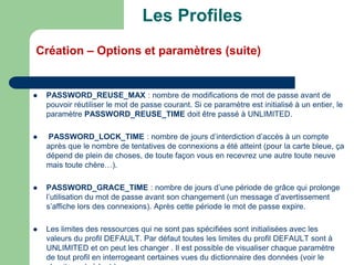  PASSWORD_REUSE_MAX : nombre de modifications de mot de passe avant de
pouvoir réutiliser le mot de passe courant. Si ce paramètre est initialisé à un entier, le
paramètre PASSWORD_REUSE_TIME doit être passé à UNLIMITED.
 PASSWORD_LOCK_TIME : nombre de jours d’interdiction d’accès à un compte
après que le nombre de tentatives de connexions a été atteint (pour la carte bleue, ça
dépend de plein de choses, de toute façon vous en recevrez une autre toute neuve
mais toute chère…).
 PASSWORD_GRACE_TIME : nombre de jours d’une période de grâce qui prolonge
l’utilisation du mot de passe avant son changement (un message d’avertissement
s’affiche lors des connexions). Après cette période le mot de passe expire.
 Les limites des ressources qui ne sont pas spécifiées sont initialisées avec les
valeurs du profil DEFAULT. Par défaut toutes les limites du profil DEFAULT sont à
UNLIMITED et on peut les changer . Il est possible de visualiser chaque paramètre
de tout profil en interrogeant certaines vues du dictionnaire des données (voir le
Les Profiles
Création – Options et paramètres (suite)
 