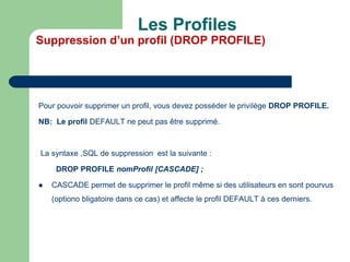 Pour pouvoir supprimer un profil, vous devez posséder le privilège DROP PROFILE.
NB: Le profil DEFAULT ne peut pas être supprimé.
La syntaxe ,SQL de suppression est la suivante :
DROP PROFILE nomProfil [CASCADE] ;
 CASCADE permet de supprimer le profil même si des utilisateurs en sont pourvus
(optiono bligatoire dans ce cas) et affecte le profil DEFAULT à ces derniers.
Les Profiles
Suppression d’un profil (DROP PROFILE)
 