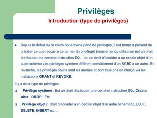 Privilèges
Introduction (type de privilèges)
 Depuis le début du ce cours nous avons parlé de privilèges, il est temps à présent de
préciser ce que recouvre ce terme. Un privilège) (sous-entendu utilisateur est un droit
d’exécuter une certaine instruction SQL , ou un droit d’accéder à un certain objet d’un
autre schéma Les privilèges système diffèrent sensiblement d’un SGBD à un autre. En
revanche, les privilèges objets sont les mêmes et sont tous pris en charge via les
instructions GRANT et REVOKE.
Il y a deux type de privilèges :
 Privilège système : Est un droit d’exécuter une certaine instruction SQL Create
Alter , DROP , Etc …
 Privilège objet): Droit d’accéder à un certain objet d’un autre schéma SELECT,
DELETE, INSERT etc…
 
