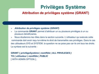  Attribution de privilèges système (GRANT)
 La commande GRANT permet d’attribuer un ou plusieurs privilèges à un ou
plusieurs bénéficiaires.
 Nous étudierons les rôles dans la section suivante. L’utilisateur qui exécute cette
commande doit avoir reçu lui-même le droit de transmettre ces privilèges. Dans le cas
des utilisateurs SYS et SYSTEM, la question ne se pose pas car ils ont tous les droits.
La syntaxe est la suivante :
GRANT { privilègeSystème | nomRôle | ALL PRIVILEGES }
TO { utilisateur | nomRôle | PUBLIC
[ WITH ADMIN OPTION ] ;
Privilèges Système
Attribution de privilèges système (GRANT)
 