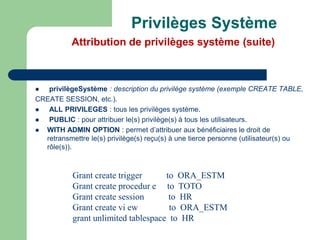  privilègeSystème : description du privilège système (exemple CREATE TABLE,
CREATE SESSION, etc.).
 ALL PRIVILEGES : tous les privilèges système.
 PUBLIC : pour attribuer le(s) privilège(s) à tous les utilisateurs.
 WITH ADMIN OPTION : permet d’attribuer aux bénéficiaires le droit de
retransmettre le(s) privilège(s) reçu(s) à une tierce personne (utilisateur(s) ou
rôle(s)).
Grant create trigger to ORA_ESTM
Grant create procedur e to TOTO
Grant create session to HR
Grant create vi ew to ORA_ESTM
grant unlimited tablespace to HR
Privilèges Système
Attribution de privilèges système (suite)
 