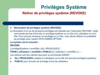  Révocation de privilèges système (REVOKE)
La révocation d’un ou de plusieurs privilèges est réalisée par l’instruction REVOKE. Cette
commande permet d’annuler un privilège système ou un rôle d’un utilisateur ou d’un
rôle. Pour pouvoir révoquer un privilège ou un rôle, vous devez détenir au préalable
ce privilège avec l’option WITH ADMIN OPTION.
La syntaxe est la suivante :
REVOKE
{ privilègeSystème | nomRôle | ALL PRIVILEGES }
FROM { utilisateur | nomRôle | PUBLIC } [,{ utilisateur | nomRôle } ]… ;
Les options sont les mêmes que pour la commande GRANT.
● ALL PRIVILEGES (valable si l’utilisateur ou le rôle ont tous les privilèges système).
 PUBLIC pour annuler les privilège à tout les utilisateur
Privilèges Système
Retirer de privilèges système (REVOKE)
 