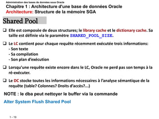 1 - 19
 Elle est composée de deux structures; le library cache et le dictionary cache. Sa
taille est définie via le paramètre SHARED_POOL_SIZE.
 Le LC contient pour chaque requête récemment exécutée trois informations:
- Son texte
- Sa compilation
- Son plan d’exécution
 Lorsqu’une requête existe encore dans le LC, Oracle ne perd pas son temps à la
ré-exécuter.
 Le DC stocke toutes les informations nécessaires à l’analyse sémantique de la
requête (table? Colonnes? Droits d’accès?...)
NOTE : le dba peut nettoyer le buffer via la commande
Alter System Flush Shared Pool
Shared Pool
Administration des bases de données sous Oracle
Chapitre 1 : Architecture d'une base de données Oracle
Architecture: Structure de la mémoire SGA
 