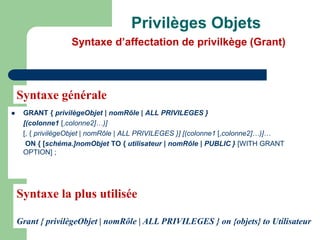  GRANT { privilègeObjet | nomRôle | ALL PRIVILEGES }
[(colonne1 [,colonne2]…)]
[, { privilègeObjet | nomRôle | ALL PRIVILEGES }] [(colonne1 [,colonne2]…)]…
ON { [schéma.]nomObjet TO { utilisateur | nomRôle | PUBLIC } [WITH GRANT
OPTION] ;
Privilèges Objets
Syntaxe d’affectation de privilkège (Grant)
Syntaxe générale
Syntaxe la plus utilisée
Grant { privilègeObjet | nomRôle | ALL PRIVILEGES } on {objets} to Utilisateur
 
