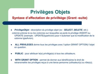  PrivilègeObjet : description du privilège objet (ex : SELECT, DELETE, etc.).
colonne précise la ou les colonnes sur lesquelles se porte le privilège INSERT,ou
UPDATE (exemple : UPDATE(typeAvion) pour n’autoriser que la modification de la
colonne typeAvion).
 ALL PRIVILEGES donne tous les privilèges avec l’option GRANT OPTION) l’objet
en question.
 PUBLIC : pour attribuer le(s) privilège(s) à tous les utilisateurs.
 WITH GRANT OPTION : permet de donner aux bénéficiaires le droit de
retransmettre les privilèges reçus à une tierce personne (utilisateur(s) ou rôle(s)).
Privilèges Objets
Syntaxe d’affectation de privilkège (Grant -suite)
 