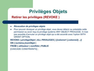  Révocation de privilèges objets
 Pour pouvoir révoquer un privilège objet, vous devez détenir au préalable cette
permission ou avoir reçu le privilège système ANY OBJECT PRIVILEGE. Il n’est
pas possible d’annuler un privilège objet qui a été accordé avec l’option WITH
GRANT OPTION.
REVOKE { privilègeObjet | ALL PRIVILEGES } [(colonne1 [,colonne2]…)]
ON { [schéma.]nomObjet |
FROM { utilisateur | nomRôle | PUBLIC
[CASCADE CONSTRAINTS] ;
Privilèges Objets
Retirer les privilèges (REVOKE )
 