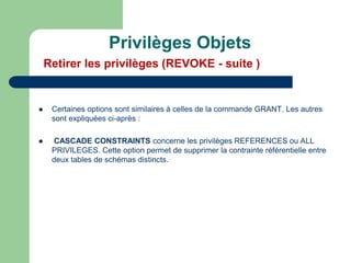  Certaines options sont similaires à celles de la commande GRANT. Les autres
sont expliquées ci-après :
 CASCADE CONSTRAINTS concerne les privilèges REFERENCES ou ALL
PRIVILEGES. Cette option permet de supprimer la contrainte référentielle entre
deux tables de schémas distincts.
Privilèges Objets
Retirer les privilèges (REVOKE - suite )
 