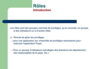 Rôles
Introduction
Les rôles sont des groupes nommés de privilèges, qu’on accorde, en groupe,
à des utilisateurs ou à d’autres rôles.
 Permet de gérer les privilèges
– pour une application (ex: ensemble de privilèges nécessaires pour
exécuter l’application Paye)
– Pour un groupe d’utilisateurs (privilèges des directeurs de département,
des responsables de la paye, etc.)
 