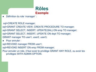  Définition du role ‘manager’ :
sql>CREATE ROLE manager;
sql>GRANT CREATE VIEW, CREATE PROCEDURE TO manager;
sql>GRANT SELECT, INSERT, UPDATE(SAL) ON emp TO manager;
sql>GRANT SELECT, INSERT, UPDATE ON dept TO manager;
GRANT manager TO user1, user2, user3;
 Pour annuler :
sql>REVOKE manager FROM user1;
sql>REVOKE INSERT ON emp FROM manager;
Pour annuler un role, il faut avoir le privilège GRANT ANY ROLE, ou avoir les
privilèges WITH ADMIN OPTION.
Rôles
Exemple
 