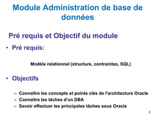 Module Administration de base de
données
• Pré requis:
Modèle relationnel (structure, contraintes, SQL)
• Objectifs
– Connaître les concepts et points clés de l'architecture Oracle
– Connaître les tâches d'un DBA
– Savoir effectuer les principales tâches sous Oracle
2
Pré requis et Objectif du module
 
