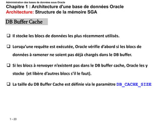 1 - 20
 Il stocke les blocs de données les plus récemment utilisés.
 Lorsqu’une requête est exécutée, Oracle vérifie d’abord si les blocs de
données à ramener ne soient pas déjà chargés dans le DB buffer.
 Si les blocs à renvoyer n’existent pas dans le DB buffer cache, Oracle les y
stocke (et libère d’autres blocs s’il le faut).
 La taille du DB Buffer Cache est définie via le paramètre DB_CACHE_SIZE
DB Buffer Cache
Administration des bases de données sous Oracle
Chapitre 1 : Architecture d'une base de données Oracle
Architecture: Structure de la mémoire SGA
 