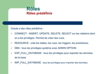 Oracle a des rôles prédéfinis :
 CONNECT : INSERT, UPDATE, DELETE, SELECT sur les relations dont
on a les privilèges. Permet de créer des vues.
 RESOURCE : crée les tables, les vues, les triggers, les procédures.
 DBA : tous les privilèges système avec ADMIN OPTION
 EXP_FULL_DATABASE : tous les privilèges pour exporter les données
de la base
 IMP_FULL_DATABASE : tous les privilèges pour importer des données.
Rôles
Rôles prédéfinis
 