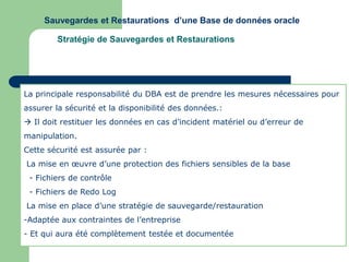 Sauvegardes et Restaurations d’une Base de données oracle
Stratégie de Sauvegardes et Restaurations
La principale responsabilité du DBA est de prendre les mesures nécessaires pour
assurer la sécurité et la disponibilité des données.:
 Il doit restituer les données en cas d’incident matériel ou d’erreur de
manipulation.
Cette sécurité est assurée par :
La mise en œuvre d’une protection des fichiers sensibles de la base
- Fichiers de contrôle
- Fichiers de Redo Log
La mise en place d’une stratégie de sauvegarde/restauration
-Adaptée aux contraintes de l’entreprise
- Et qui aura été complètement testée et documentée
 