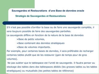 S’il n’est pas possible d’arrêter la base ou de faire une sauvegarde complète, il
sera toujours possible de faire des sauvegardes partielles.
La sauvegarde diffère en fonction de la nature de la base de données
Base de petits volumes,
Base contenant des données stratégiques
Base de volumes importants.
Par exemple, pour certaines bases de données, il sera préférable de recharger
certaines tables plutôt que de les restaurer (gain de temps pour de gros
volumes).
Ne pas oublier que le tablespace est l’unité de sauvegarde. Il faudra penser au
stockage des tables dans des tablespaces dédiés (les grosses tables ou les tables
stratégiques) ou mutualisés (les petites tables de référence)
Sauvegardes et Restaurations d’une Base de données oracle
Stratégie de Sauvegardes et Restaurations
 