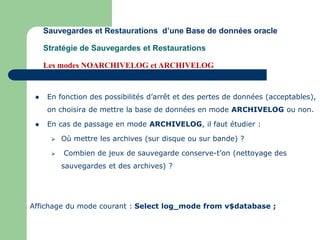  En fonction des possibilités d’arrêt et des pertes de données (acceptables),
on choisira de mettre la base de données en mode ARCHIVELOG ou non.
 En cas de passage en mode ARCHIVELOG, il faut étudier :
 Où mettre les archives (sur disque ou sur bande) ?
 Combien de jeux de sauvegarde conserve-t’on (nettoyage des
sauvegardes et des archives) ?
Sauvegardes et Restaurations d’une Base de données oracle
Stratégie de Sauvegardes et Restaurations
Les modes NOARCHIVELOG et ARCHIVELOG
Affichage du mode courant : Select log_mode from v$database ;
 