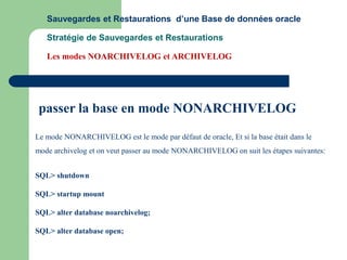 Le mode NONARCHIVELOG est le mode par défaut de oracle, Et si la base était dans le
mode archivelog et on veut passer au mode NONARCHIVELOG on suit les étapes suivantes:
SQL> shutdown
SQL> startup mount
SQL> alter database noarchivelog;
SQL> alter database open;
passer la base en mode NONARCHIVELOG
Sauvegardes et Restaurations d’une Base de données oracle
Stratégie de Sauvegardes et Restaurations
Les modes NOARCHIVELOG et ARCHIVELOG
 