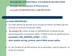 Le mode ARCHIVELOG :
 Ce mode permet de garantir qu’un groupe de fichiers de Redo Log non
archivés ne sera pas écrasé par LGWR.
 En version 9i, mettre la base en ARCHIVELOG ne démarrait pas
automatiquement le processus ARCH. Il fallait le faire en positionnant le
paramètre LOG_ARCHIVE_START à TRUE.
alter system set log_archive_start=TRUE scope=spfile;
 En cas d’oublie de positionnement de ce paramètre, cela provoquera un
crash de l’instance.
Sauvegardes et Restaurations d’une Base de données oracle
Stratégie de Sauvegardes et Restaurations
Les modes NOARCHIVELOG et ARCHIVELOG :
 