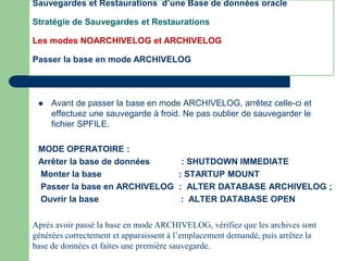  Avant de passer la base en mode ARCHIVELOG, arrêtez celle-ci et
effectuez une sauvegarde à froid. Ne pas oublier de sauvegarder le
fichier SPFILE.
MODE OPERATOIRE :
Arrêter la base de données : SHUTDOWN IMMEDIATE
Monter la base : STARTUP MOUNT
Passer la base en ARCHIVELOG : ALTER DATABASE ARCHIVELOG ;
Ouvrir la base : ALTER DATABASE OPEN
Après avoir passé la base en mode ARCHIVELOG, vérifiez que les archives sont
générées correctement et apparaissent à l’emplacement demandé, puis arrêtez la
base de données et faites une première sauvegarde.
Sauvegardes et Restaurations d’une Base de données oracle
Stratégie de Sauvegardes et Restaurations
Les modes NOARCHIVELOG et ARCHIVELOG
Passer la base en mode ARCHIVELOG
 