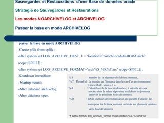 passer la base en mode ARCHIVELOG
-Create pfile from spfile ;
-alter system set LOG_ARCHIVE_DEST_1 = ‘location=f:oracleoradataBORAarch’
scope=SPFILE ;
-alter system set LOG_ARCHIVE_FORMAT=’arch%S_%R%T.arc’ scope=SPFILE ;
-Shutdown immediate;
- Startup mount;
-Alter database archivelog;
-Alter database open;
Sauvegardes et Restaurations d’une Base de données oracle
Stratégie de Sauvegardes et Restaurations
Les modes NOARCHIVELOG et ARCHIVELOG
Passer la base en mode ARCHIVELOG
% S : numéro de la séquence de fichiers journaux,
% T: Thread id: Le numéro de l’instance dans le cas d’un environnement
Oracle RAC, sinon « 1 ».
% d : L’identifiant de la base de données ; il est utile si vous
stockez dans le même répertoire les fichiers de journaux
archivés de plusieurs bases de données.
% R : ID de journaux de réinitialisation qui garantit l’unicité des
noms pour les fichiers journaux archivés sur plusieurs versions
de la base de données
 ORA-19905: log_archive_format must contain %s, %t and %r
 