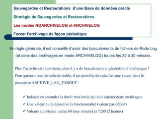 En règle générale, il est conseillé d’avoir des basculements de fichiers de Redo Log
(et donc des archivages en mode ARCHIVELOG) toutes les 20 à 30 minutes.
Plus l’activité est importante, plus il y a de basculement et génération d’archivages !
Pour garantir une périodicité stable, il est possible de spécifier une valeur dans le
paramètre ARCHIVE_LAG_TARGET :
 Indique en secondes la durée maximale qui doit séparer deux archivages
 Une valeur nulle désactive la fonctionnalité (valeur par défaut)
 Valeurs autorisées : entre 60 (une minute) et 7200 (2 heures)
Sauvegardes et Restaurations d’une Base de données oracle
Stratégie de Sauvegardes et Restaurations
Les modes NOARCHIVELOG et ARCHIVELOG
Forcer l’archivage de façon périodique
 