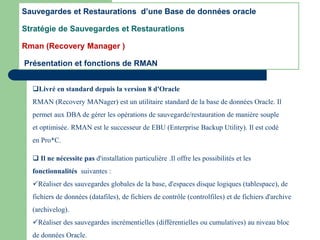 Livré en standard depuis la version 8 d'Oracle
RMAN (Recovery MANager) est un utilitaire standard de la base de données Oracle. Il
permet aux DBA de gérer les opérations de sauvegarde/restauration de manière souple
et optimisée. RMAN est le successeur de EBU (Enterprise Backup Utility). Il est codé
en Pro*C.
Sauvegardes et Restaurations d’une Base de données oracle
Stratégie de Sauvegardes et Restaurations
Rman (Recovery Manager )
Présentation et fonctions de RMAN
 Il ne nécessite pas d'installation particulière .Il offre les possibilités et les
fonctionnalités suivantes :
Réaliser des sauvegardes globales de la base, d'espaces disque logiques (tablespace), de
fichiers de données (datafiles), de fichiers de contrôle (controlfiles) et de fichiers d'archive
(archivelog).
Réaliser des sauvegardes incrémentielles (différentielles ou cumulatives) au niveau bloc
de données Oracle.
 