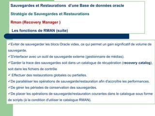 Eviter de sauvegarder les blocs Oracle vides, ce qui permet un gain significatif de volume de
sauvegarde.
S'interfacer avec un outil de sauvegarde externe (gestionnaire de médias).
Garder la trace des sauvegardes soit dans un catalogue de récupération (recovery catalog),
soit dans les fichiers de contrôle
 Effectuer des restaurations globales ou partielles.
De paralléliser les opérations de sauvegarde/restauration afin d'accroître les performances.
De gérer les périodes de conservation des sauvegardes.
De placer les opérations de sauvegarde/restauration courantes dans le catalogue sous forme
de scripts (à la condition d'utiliser le catalogue RMAN).
Sauvegardes et Restaurations d’une Base de données oracle
Stratégie de Sauvegardes et Restaurations
Rman (Recovery Manager )
Les fonctions de RMAN (suite)
 
